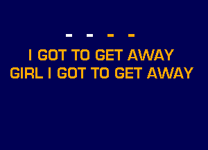 I GOT TO GET AWAY
GIRL I GOT TO GET AWAY