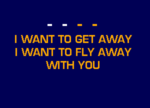 I WANT TO GET AWAY
I WANT TO FLY AWAY

WTH YOU