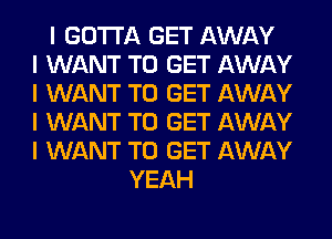 I GOTTA GET AWAY
I WANT TO GET AWAY
I WANT TO GET AWAY
I WANT TO GET AWAY
I WANT TO GET AWAY
YEAH