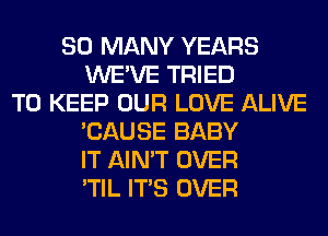 SO MANY YEARS
WE'VE TRIED
TO KEEP OUR LOVE ALIVE
'CAUSE BABY
IT AIN'T OVER
'TIL ITS OVER