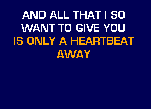 AND ALL THAT I SO
WANT TO GIVE YOU
IS ONLY A HEARTBEAT
AWAY