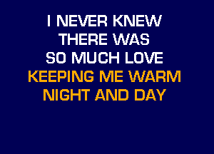 I NEVER KNEW
THERE WAS
SO MUCH LOVE
KEEPING ME WARM
NIGHT AND DAY