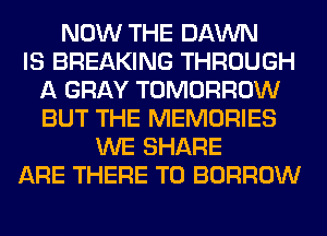 NOW THE DAWN
IS BREAKING THROUGH
A GRAY TOMORROW
BUT THE MEMORIES
WE SHARE
ARE THERE T0 BORROW