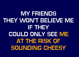 MY FRIENDS
THEY WON'T BELIEVE ME
IF THEY
COULD ONLY SEE ME
AT THE RISK OF
SOUNDING CHEESY