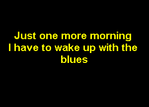 Just one more morning
I have to wake up with the

blues