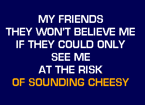 MY FRIENDS
THEY WON'T BELIEVE ME
IF THEY COULD ONLY
SEE ME
AT THE RISK
OF SOUNDING CHEESY