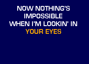 NOW NOTHING'S
IMPOSSIBLE
WHEN I'M LOOKIN, IN
YOUR EYES