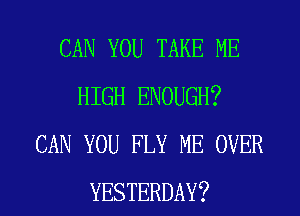 CAN YOU TAKE ME
HIGH ENOUGH?
CAN YOU FLY ME OVER

YESTERDAY? l