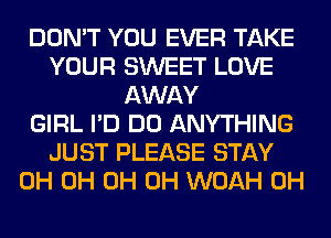 DON'T YOU EVER TAKE
YOUR SWEET LOVE
AWAY
GIRL I'D DO ANYTHING
JUST PLEASE STAY
0H 0H 0H 0H WOAH 0H