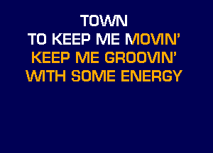 TOWN
TO KEEP ME MOVIN'
KEEP ME GROOVIN'
INITH SOME ENERGY