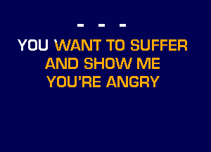 YOU WANT TO SUFFER
AND SHOW ME

YOU'RE ANGRY