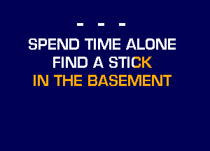 SPEND TIME ALONE
FIND A STICK
IN THE BASEMENT