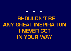 I SHOULDN'T BE
ANY GREAT INSPIRATION
I NEVER GOT
IN YOUR WAY