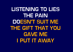 LISTENING TO LIES
THE PAIN
DOESNW SUIT ME
THE GIFT THAT YOU
GAVE ME
I PUT IT AWAY