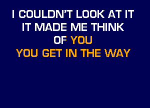 I COULDN'T LOOK AT IT
IT MADE ME THINK
OF YOU
YOU GET IN THE WAY