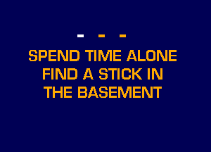 SPEND TIME ALONE
FIND A STICK IN
THE BASEMENT