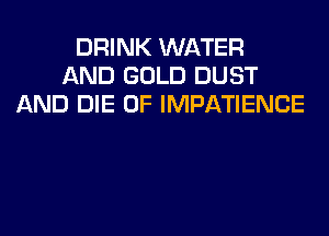 DRINK WATER
AND GOLD DUST
AND DIE 0F IMPATIENCE