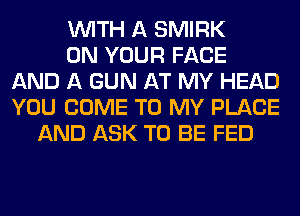 WITH A SMIRK
ON YOUR FACE
AND A GUN AT MY HEAD
YOU COME TO MY PLACE
AND ASK TO BE FED