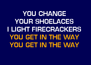 YOU CHANGE
YOUR SHOELACES
I LIGHT FIRECRACKERS
YOU GET IN THE WAY
YOU GET IN THE WAY