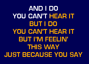 AND I DO
YOU CAN'T HEAR IT
BUT I DO
YOU CAN'T HEAR IT
BUT I'M FEELIM
THIS WAY
JUST BECAUSE YOU SAY