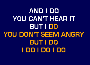 AND I DO
YOU CAN'T HEAR IT
BUT I DO
YOU DON'T SEEM ANGRY
BUT I DO
I DO I DO I DO