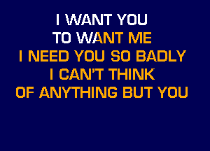 I WANT YOU
TO WANT ME
I NEED YOU SO BADLY
I CAN'T THINK
OF ANYTHING BUT YOU