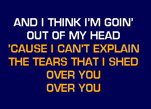 AND I THINK I'M GOIN'
OUT OF MY HEAD
'CAUSE I CAN'T EXPLAIN
THE TEARS THAT I SHED
OVER YOU
OVER YOU