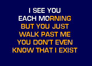 I SEE YOU
EACH MORNING
BUT YOU JUST
WALK PAST ME
YOU DONT EVEN
KNOW THAT I EXIST