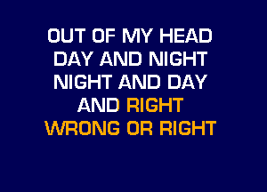 OUT OF MY HEAD
DAY AND NIGHT
NIGHT AND DAY

AND RIGHT
WRONG 0R RIGHT
