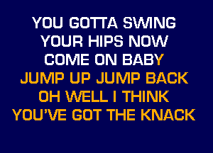YOU GOTTA SINlNG
YOUR HIPS NOW
COME ON BABY

JUMP UP JUMP BACK
0H WELL I THINK
YOU'VE GOT THE KNACK