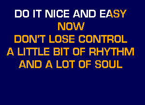 DO IT NICE AND EASY
NOW
DON'T LOSE CONTROL
A LITTLE BIT OF RHYTHM
AND A LOT OF SOUL