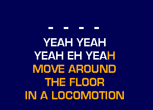 YEAH YEAH

YEAH EH YEAH
MOVE AROUND
THE FLOOR
IN A LOCOMOTION