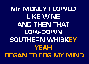 MY MONEY FLOWED
LIKE WINE
AND THEN THAT
LOW-DOWN
SOUTHERN VVHISKEY
YEAH
BEGAN T0 FOG MY MIND