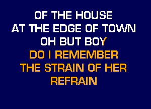 OF THE HOUSE
AT THE EDGE OF TOWN
0H BUT BOY
DO I REMEMBER
THE STRAIN OF HER
REFRAIN