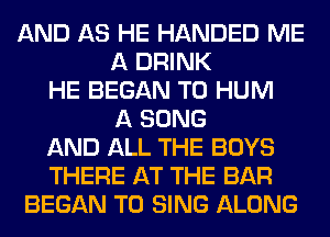 AND AS HE HANDED ME
A DRINK
HE BEGAN T0 HUM
A SONG
AND ALL THE BOYS
THERE AT THE BAR
BEGAN TO SING ALONG