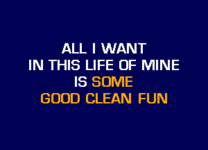 ALL I WANT
IN THIS LIFE OF MINE

IS SOME
GOOD CLEAN FUN