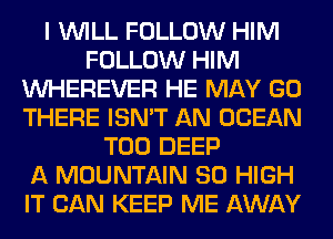 I WILL FOLLOW HIM
FOLLOW HIM
VVHEREVER HE MAY GO
THERE ISN'T AN OCEAN
T00 DEEP
A MOUNTAIN 80 HIGH
IT CAN KEEP ME AWAY