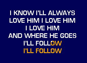 I KNOW I'LL ALWAYS
LOVE HIM I LOVE HIM
I LOVE HIM
AND INHERE HE GOES
I'LL FOLLOW
I'LL FOLLOW