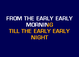 FROM THE EARLY EARLY
MORNING
TILL THE EARLY EARLY
NIGHT