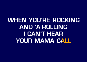 WHEN YOU'RE ROCKING
AND 'A ROLLING
I CAN'T HEAR
YOUR MAMA CALL