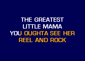 THE GREATEST
LI'ITLE MAMA
YOU OUGHTA SEE HER
REEL AND ROCK