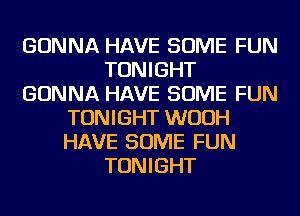 GONNA HAVE SOME FUN
TONIGHT
GONNA HAVE SOME FUN
TONIGHT WUUH
HAVE SOME FUN
TONIGHT