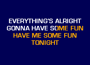 EVERYTHING'S ALRIGHT
GONNA HAVE SOME FUN
HAVE ME SOME FUN
TONIGHT