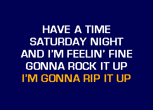 HAVE A TIME
SATURDAY NIGHT
AND I'M FEELIN' FINE
GONNA ROCK IT UP
I'M GONNA RIP IT UP

g