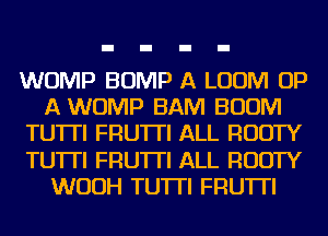 WOMP BUMP A LUUM UP
A WOMP BAM BOOM
TU'ITI FRU'ITI ALL RUDTY
TU'ITI FRU'ITI ALL RUDTY
WUUH TU'ITI FRU'ITI