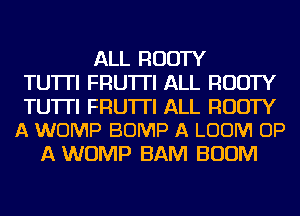 ALL RUDTY
TU'ITI FRU'ITI ALL RUDTY

TUTTI FRU'ITI ALL RUDTY
A WOMP BUMP A LOOM UP

A WOMP BAM BOOM