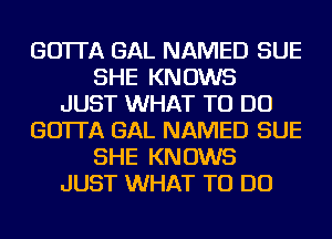 GO'ITA GAL NAMED SUE
SHE KNOWS
JUST WHAT TO DO
GO'ITA GAL NAMED SUE
SHE KNOWS
JUST WHAT TO DO