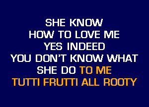 SHE KNOW
HOW TO LOVE ME
YES INDEED
YOU DON'T KNOW WHAT
SHE DO TO ME
TU'ITI FRU'ITI ALL RUDTY