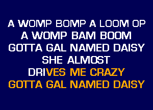 A WOMP BUMP A LOOM UP
A WUMP BAM BOOM
GO'ITA GAL NAMED DAISY
SHE ALMOST
DRIVES ME CRAZY
GO'ITA GAL NAMED DAISY