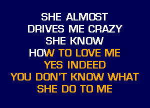 SHE ALMOST
DRIVES ME CRAZY
SHE KNOW
HOW TO LOVE ME
YES INDEED
YOU DON'T KNOW WHAT
SHE DO TO ME